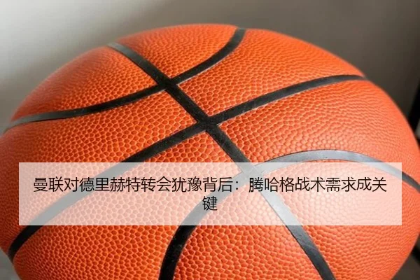 曼联对德里赫特转会犹豫背后：腾哈格战术需求成关键